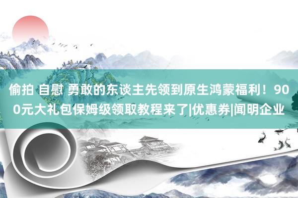 偷拍 自慰 勇敢的东谈主先领到原生鸿蒙福利！900元大礼包保姆级领取教程来了|优惠券|闻明企业