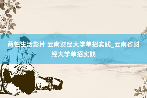 两性生活影片 云南财经大学单招实践_云南省财经大学单招实践