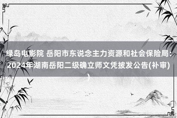 绿岛电影院 岳阳市东说念主力资源和社会保险局：2024年湖南岳阳二级确立师文凭披发公告(补审)